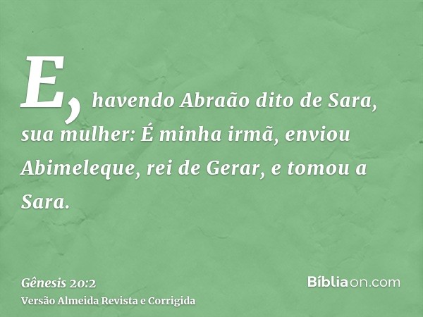 E, havendo Abraão dito de Sara, sua mulher: É minha irmã, enviou Abimeleque, rei de Gerar, e tomou a Sara.