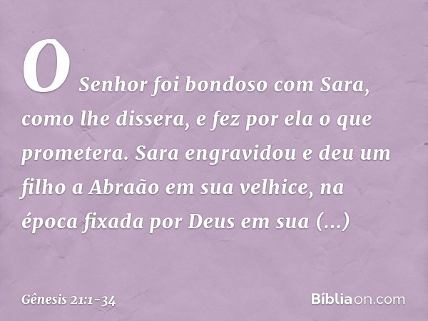 O Senhor foi bondoso com Sara, como lhe dissera, e fez por ela o que prometera. Sara engravidou e deu um filho a Abraão em sua velhice, na época fixada por Deus