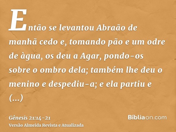 Então se levantou Abraão de manhã cedo e, tomando pão e um odre de àgua, os deu a Agar, pondo-os sobre o ombro dela; também lhe deu o menino e despediu-a; e ela