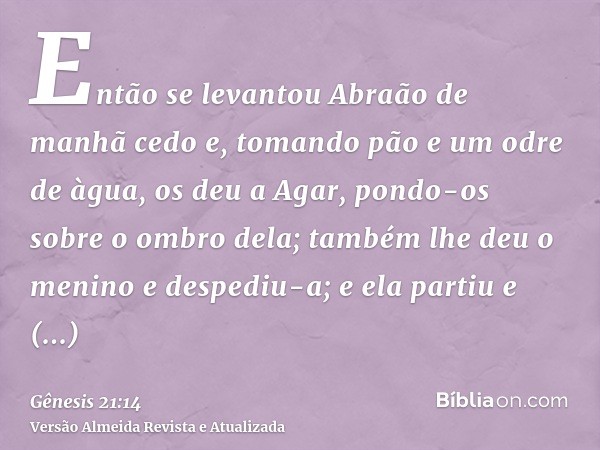 Então se levantou Abraão de manhã cedo e, tomando pão e um odre de àgua, os deu a Agar, pondo-os sobre o ombro dela; também lhe deu o menino e despediu-a; e ela