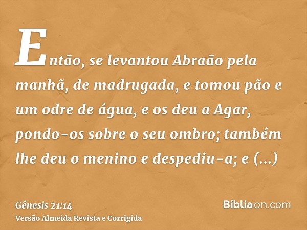 Então, se levantou Abraão pela manhã, de madrugada, e tomou pão e um odre de água, e os deu a Agar, pondo-os sobre o seu ombro; também lhe deu o menino e desped