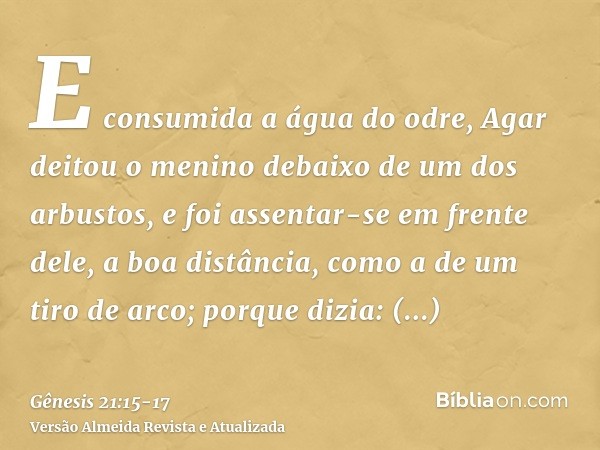 E consumida a água do odre, Agar deitou o menino debaixo de um dos arbustos,e foi assentar-se em frente dele, a boa distância, como a de um tiro de arco; porque