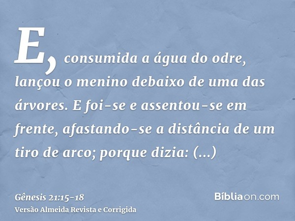 E, consumida a água do odre, lançou o menino debaixo de uma das árvores.E foi-se e assentou-se em frente, afastando-se a distância de um tiro de arco; porque di