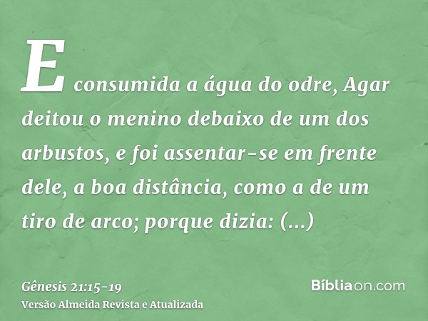 E consumida a água do odre, Agar deitou o menino debaixo de um dos arbustos,e foi assentar-se em frente dele, a boa distância, como a de um tiro de arco; porque