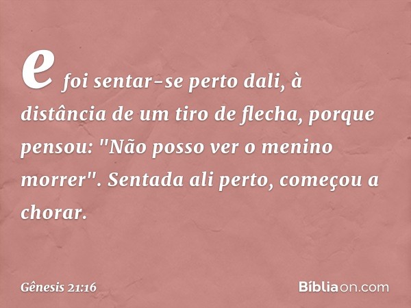 e foi sentar-se perto dali, à distância de um tiro de flecha, porque pensou: "Não posso ver o menino morrer". Sentada ali perto, começou a chorar. -- Gênesis 21