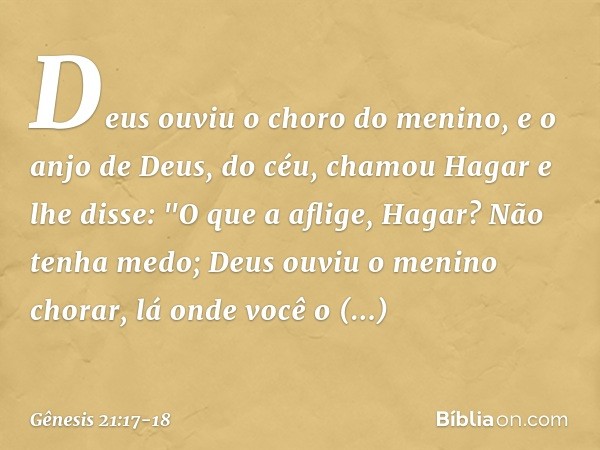 Deus ouviu o choro do menino, e o anjo de Deus, do céu, chamou Hagar e lhe disse: "O que a aflige, Hagar? Não tenha medo; Deus ou­viu o menino chorar, lá onde v