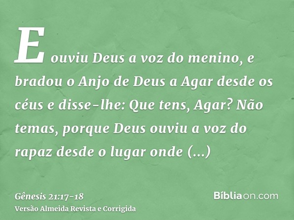 E ouviu Deus a voz do menino, e bradou o Anjo de Deus a Agar desde os céus e disse-lhe: Que tens, Agar? Não temas, porque Deus ouviu a voz do rapaz desde o luga