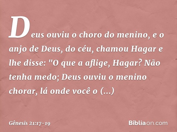Deus ouviu o choro do menino, e o anjo de Deus, do céu, chamou Hagar e lhe disse: "O que a aflige, Hagar? Não tenha medo; Deus ouviu o menino chorar, lá onde v
