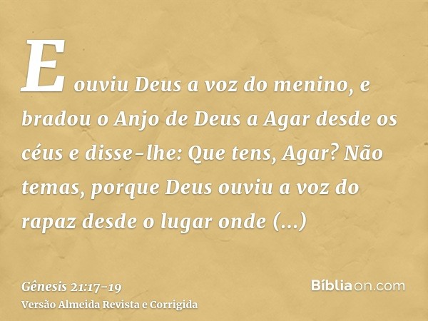 E ouviu Deus a voz do menino, e bradou o Anjo de Deus a Agar desde os céus e disse-lhe: Que tens, Agar? Não temas, porque Deus ouviu a voz do rapaz desde o luga