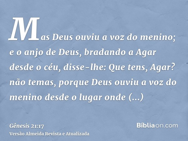 Mas Deus ouviu a voz do menino; e o anjo de Deus, bradando a Agar desde o céu, disse-lhe: Que tens, Agar? não temas, porque Deus ouviu a voz do menino desde o l