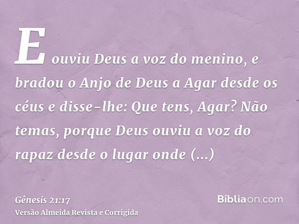 E ouviu Deus a voz do menino, e bradou o Anjo de Deus a Agar desde os céus e disse-lhe: Que tens, Agar? Não temas, porque Deus ouviu a voz do rapaz desde o luga