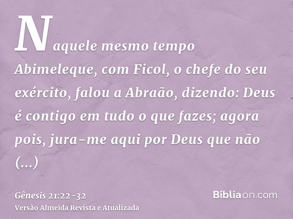 Naquele mesmo tempo Abimeleque, com Ficol, o chefe do seu exército, falou a Abraão, dizendo: Deus é contigo em tudo o que fazes;agora pois, jura-me aqui por Deu