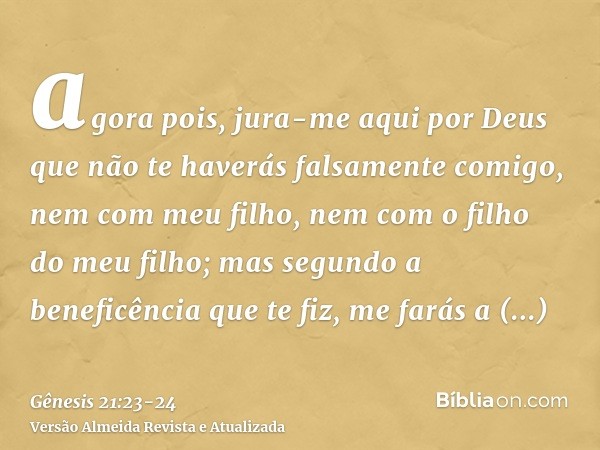 agora pois, jura-me aqui por Deus que não te haverás falsamente comigo, nem com meu filho, nem com o filho do meu filho; mas segundo a beneficência que te fiz, 