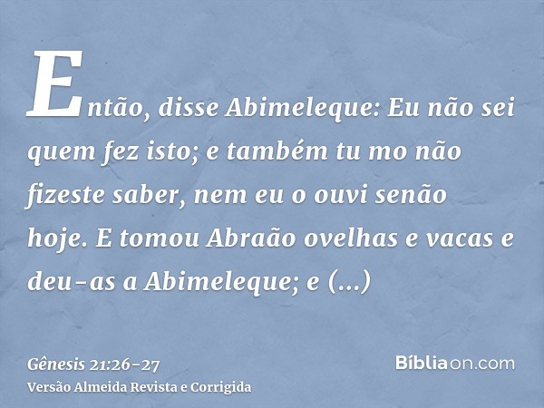 Então, disse Abimeleque: Eu não sei quem fez isto; e também tu mo não fizeste saber, nem eu o ouvi senão hoje.E tomou Abraão ovelhas e vacas e deu-as a Abimeleq