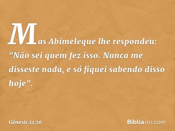 Mas Abimeleque lhe respondeu: "Não sei quem fez isso. Nunca me disseste nada, e só fiquei saben­do disso hoje". -- Gênesis 21:26