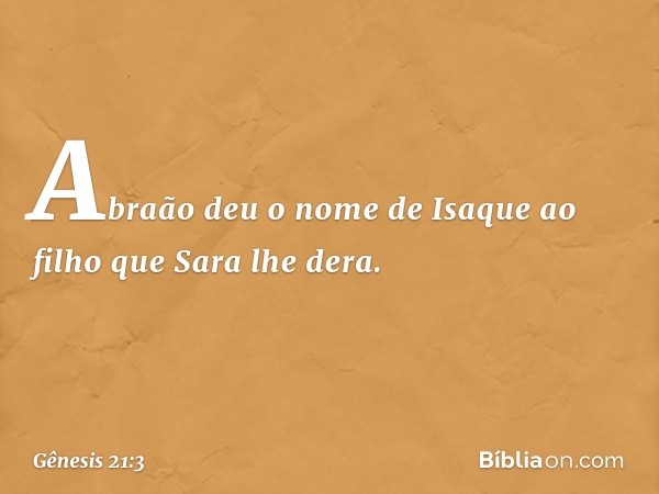 Abraão deu o nome de Isaque ao filho que Sara lhe dera. -- Gênesis 21:3