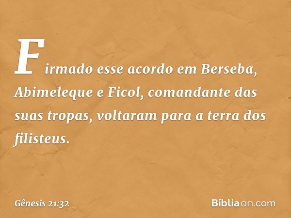 Firmado esse acordo em Berseba, Abimeleque e Ficol, comandante das suas tropas, voltaram para a terra dos filisteus. -- Gênesis 21:32