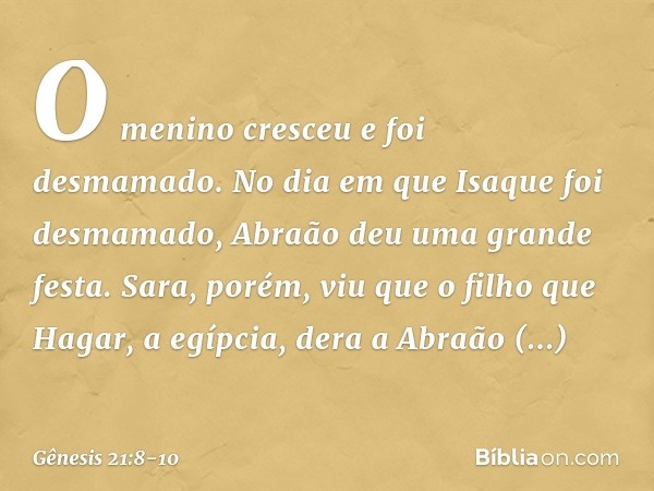 O menino cresceu e foi desmamado. No dia em que Isaque foi desmamado, Abraão deu uma grande festa. Sara, porém, viu que o filho que Hagar, a egípcia, dera a Ab
