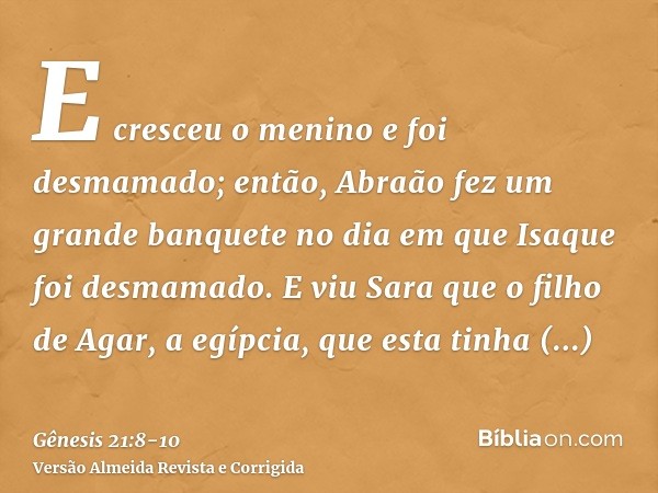 E cresceu o menino e foi desmamado; então, Abraão fez um grande banquete no dia em que Isaque foi desmamado.E viu Sara que o filho de Agar, a egípcia, que esta