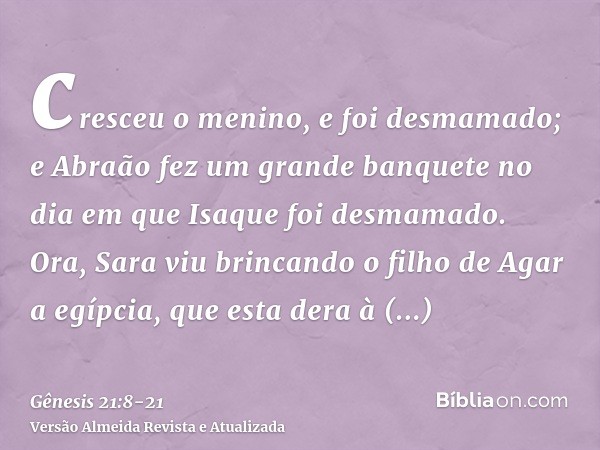 cresceu o menino, e foi desmamado; e Abraão fez um grande banquete no dia em que Isaque foi desmamado.Ora, Sara viu brincando o filho de Agar a egípcia, que est