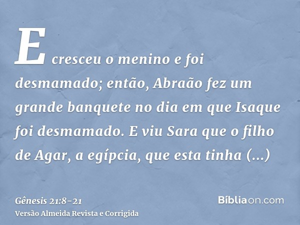 E cresceu o menino e foi desmamado; então, Abraão fez um grande banquete no dia em que Isaque foi desmamado.E viu Sara que o filho de Agar, a egípcia, que esta 