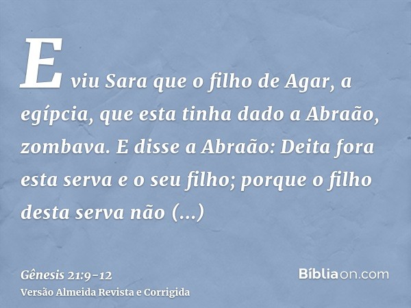 E viu Sara que o filho de Agar, a egípcia, que esta tinha dado a Abraão, zombava.E disse a Abraão: Deita fora esta serva e o seu filho; porque o filho desta ser