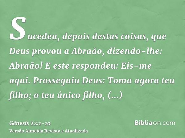 Sucedeu, depois destas coisas, que Deus provou a Abraão, dizendo-lhe: Abraão! E este respondeu: Eis-me aqui.Prosseguiu Deus: Toma agora teu filho; o teu único f