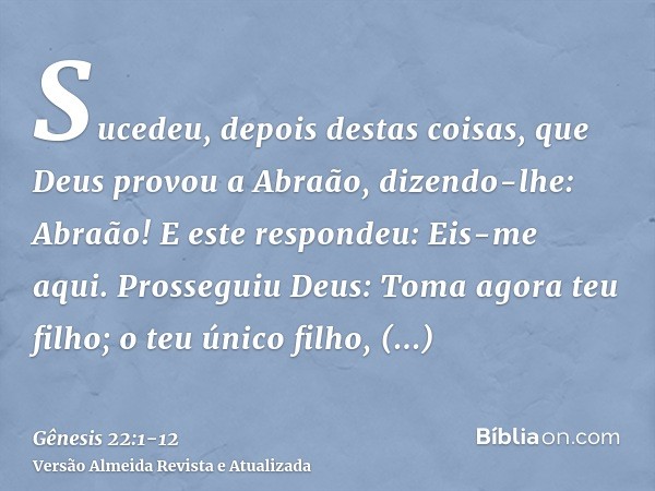 Sucedeu, depois destas coisas, que Deus provou a Abraão, dizendo-lhe: Abraão! E este respondeu: Eis-me aqui.Prosseguiu Deus: Toma agora teu filho; o teu único f