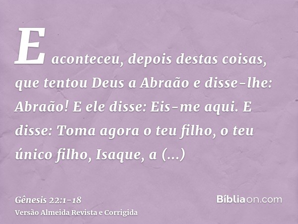 E aconteceu, depois destas coisas, que tentou Deus a Abraão e disse-lhe: Abraão! E ele disse: Eis-me aqui.E disse: Toma agora o teu filho, o teu único filho, Is