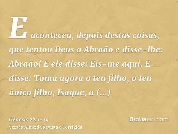 E aconteceu, depois destas coisas, que tentou Deus a Abraão e disse-lhe: Abraão! E ele disse: Eis-me aqui.E disse: Toma agora o teu filho, o teu único filho, Is