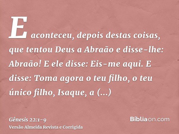 E aconteceu, depois destas coisas, que tentou Deus a Abraão e disse-lhe: Abraão! E ele disse: Eis-me aqui.E disse: Toma agora o teu filho, o teu único filho, Is