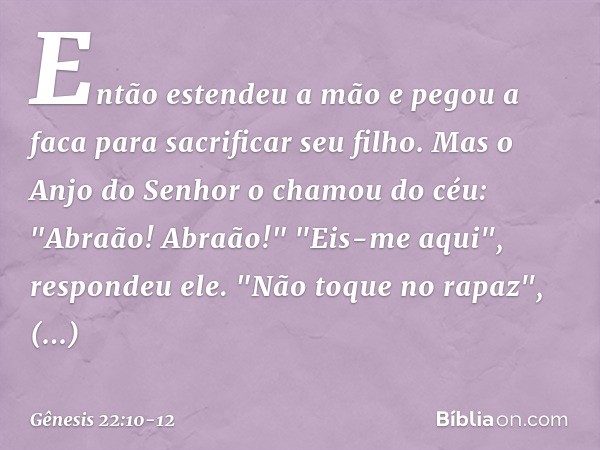 Então estendeu a mão e pegou a faca para sacrificar seu filho. Mas o Anjo do Senhor o chamou do céu: "Abraão! Abraão!"
"Eis-me aqui", respondeu ele. "Não toque 