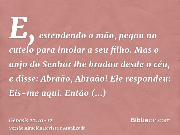 E, estendendo a mão, pegou no cutelo para imolar a seu filho.Mas o anjo do Senhor lhe bradou desde o céu, e disse: Abraão, Abraão! Ele respondeu: Eis-me aqui.En