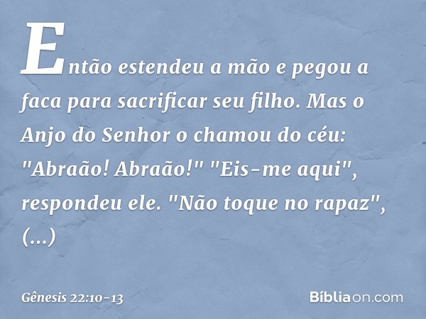 Então estendeu a mão e pegou a faca para sacrificar seu filho. Mas o Anjo do Senhor o chamou do céu: "Abraão! Abraão!"
"Eis-me aqui", respondeu ele. "Não toque 