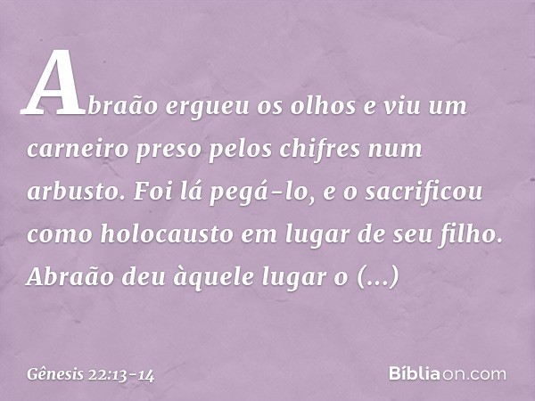 Abraão ergueu os olhos e viu um carnei­ro preso pelos chifres num arbusto. Foi lá pegá-lo, e o sacrificou como holocausto em lugar de seu filho. Abraão deu àque