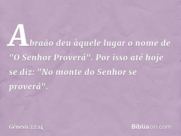 Abraão deu àquele lugar o nome de "O ­Senhor Proverá". Por isso até hoje se diz: "No monte do Senhor se proverá". -- Gênesis 22:14