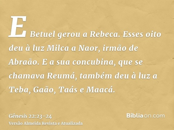 E Betuel gerou a Rebeca. Esses oito deu à luz Milca a Naor, irmão de Abraão.E a sua concubina, que se chamava Reumá, também deu à luz a Teba, Gaão, Taás e Maacá