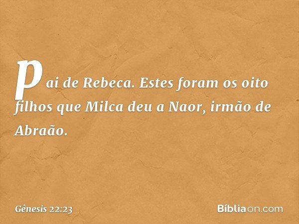 pai de Rebeca. Estes foram os oito filhos que Milca deu a Naor, irmão de Abra­ão. -- Gênesis 22:23