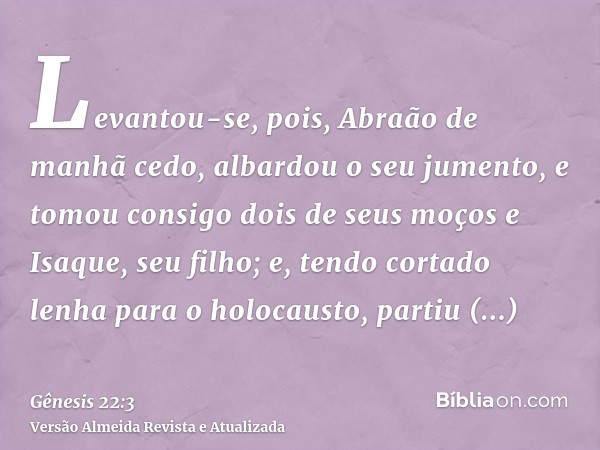 Levantou-se, pois, Abraão de manhã cedo, albardou o seu jumento, e tomou consigo dois de seus moços e Isaque, seu filho; e, tendo cortado lenha para o holocaust