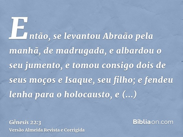 Então, se levantou Abraão pela manhã, de madrugada, e albardou o seu jumento, e tomou consigo dois de seus moços e Isaque, seu filho; e fendeu lenha para o holo