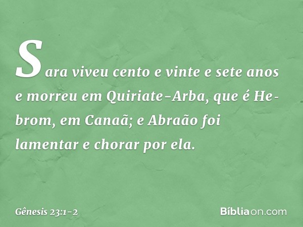Sara viveu cento e vinte e sete anos e morreu em Quiriate-Arba, que é He­brom, em Canaã; e Abraão foi lamentar e chorar por ela. -- Gênesis 23:1-2