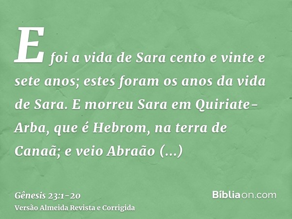 E foi a vida de Sara cento e vinte e sete anos; estes foram os anos da vida de Sara.E morreu Sara em Quiriate-Arba, que é Hebrom, na terra de Canaã; e veio Abra