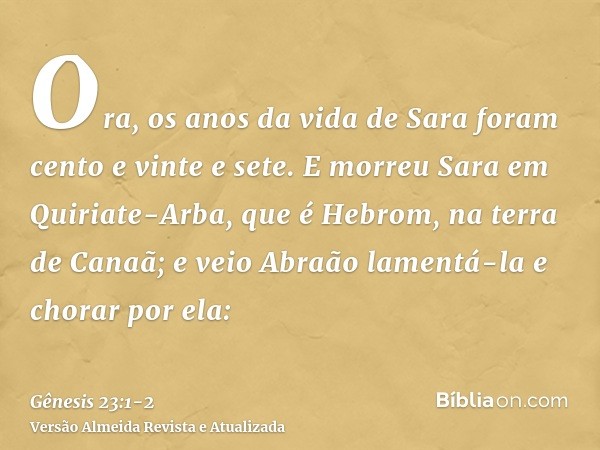 Ora, os anos da vida de Sara foram cento e vinte e sete.E morreu Sara em Quiriate-Arba, que é Hebrom, na terra de Canaã; e veio Abraão lamentá-la e chorar por e