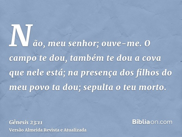 Não, meu senhor; ouve-me. O campo te dou, também te dou a cova que nele está; na presença dos filhos do meu povo ta dou; sepulta o teu morto.