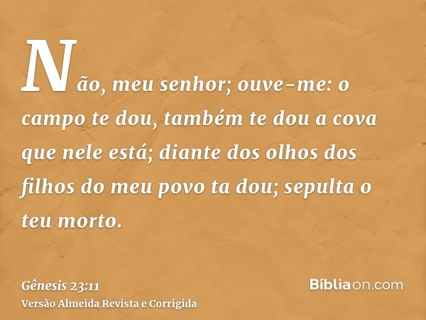Não, meu senhor; ouve-me: o campo te dou, também te dou a cova que nele está; diante dos olhos dos filhos do meu povo ta dou; sepulta o teu morto.