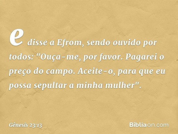 e disse a Efrom, sendo ou­vido por todos: "Ouça-me, por favor. Pagarei o preço do campo. Aceite-o, para que eu possa sepultar a minha mulher". -- Gênesis 23:13