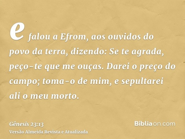 e falou a Efrom, aos ouvidos do povo da terra, dizendo: Se te agrada, peço-te que me ouças. Darei o preço do campo; toma-o de mim, e sepultarei ali o meu morto.