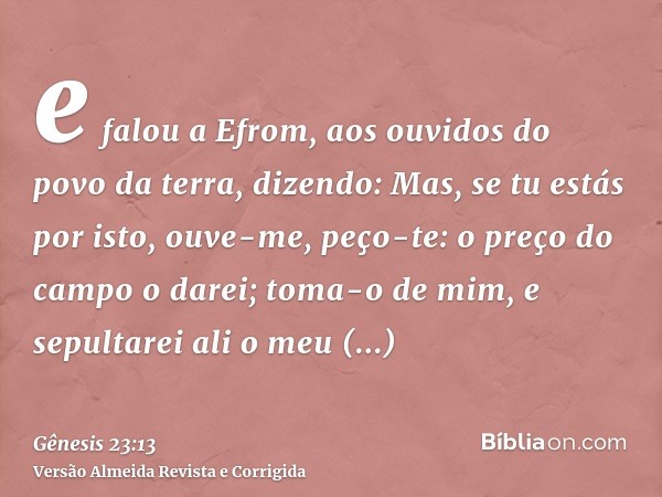 e falou a Efrom, aos ouvidos do povo da terra, dizendo: Mas, se tu estás por isto, ouve-me, peço-te: o preço do campo o darei; toma-o de mim, e sepultarei ali o