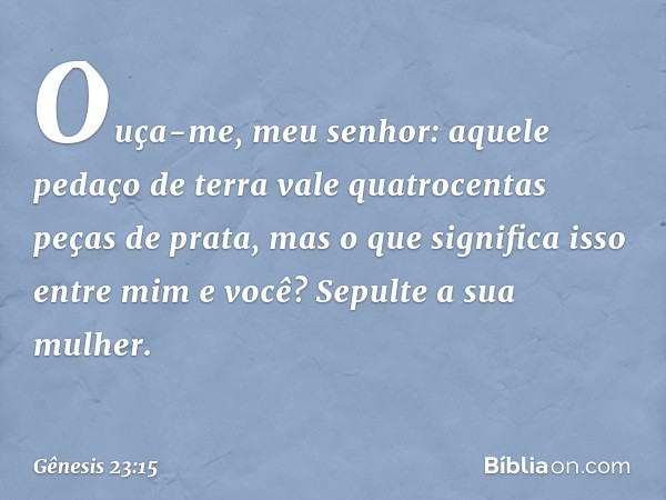 "Ouça-me, meu senhor: aquele pedaço de terra vale quatro­centas peças de prata, mas o que significa isso entre mim e você? Sepulte a sua mulher". -- Gênesis 23: