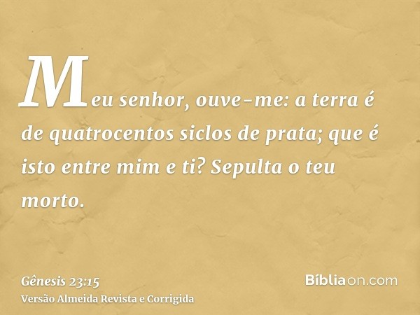 Meu senhor, ouve-me: a terra é de quatrocentos siclos de prata; que é isto entre mim e ti? Sepulta o teu morto.